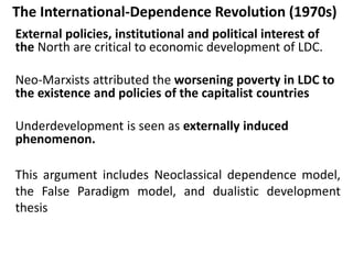 The International-Dependence Revolution (1970s)
External policies, institutional and political interest of
the North are critical to economic development of LDC.
Neo-Marxists attributed the worsening poverty in LDC to
the existence and policies of the capitalist countries
Underdevelopment is seen as externally induced
phenomenon.
This argument includes Neoclassical dependence model,
the False Paradigm model, and dualistic development
thesis
 