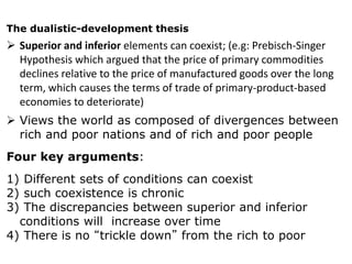 The dualistic-development thesis
 Superior and inferior elements can coexist; (e.g: Prebisch-Singer
Hypothesis which argued that the price of primary commodities
declines relative to the price of manufactured goods over the long
term, which causes the terms of trade of primary-product-based
economies to deteriorate)
 Views the world as composed of divergences between
rich and poor nations and of rich and poor people
Four key arguments:
1) Different sets of conditions can coexist
2) such coexistence is chronic
3) The discrepancies between superior and inferior
conditions will increase over time
4) There is no “trickle down” from the rich to poor
 