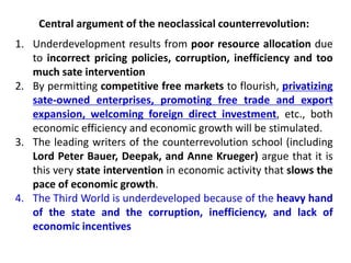 Central argument of the neoclassical counterrevolution:
1. Underdevelopment results from poor resource allocation due
to incorrect pricing policies, corruption, inefficiency and too
much sate intervention
2. By permitting competitive free markets to flourish, privatizing
sate-owned enterprises, promoting free trade and export
expansion, welcoming foreign direct investment, etc., both
economic efficiency and economic growth will be stimulated.
3. The leading writers of the counterrevolution school (including
Lord Peter Bauer, Deepak, and Anne Krueger) argue that it is
this very state intervention in economic activity that slows the
pace of economic growth.
4. The Third World is underdeveloped because of the heavy hand
of the state and the corruption, inefficiency, and lack of
economic incentives
 