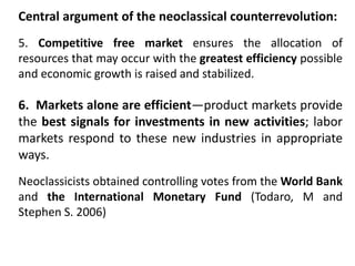 Central argument of the neoclassical counterrevolution:
5. Competitive free market ensures the allocation of
resources that may occur with the greatest efficiency possible
and economic growth is raised and stabilized.
6. Markets alone are efficient—product markets provide
the best signals for investments in new activities; labor
markets respond to these new industries in appropriate
ways.
Neoclassicists obtained controlling votes from the World Bank
and the International Monetary Fund (Todaro, M and
Stephen S. 2006)
 