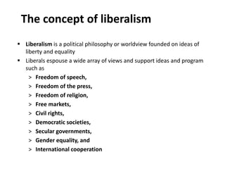 The concept of liberalism
 Liberalism is a political philosophy or worldview founded on ideas of
liberty and equality
 Liberals espouse a wide array of views and support ideas and program
such as
˃ Freedom of speech,
˃ Freedom of the press,
˃ Freedom of religion,
˃ Free markets,
˃ Civil rights,
˃ Democratic societies,
˃ Secular governments,
˃ Gender equality, and
˃ International cooperation
 