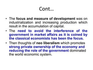 Cont…
• The focus and measure of development was on
industrialization and increasing production which
result in the accumulation of capital.
• The need to avoid the interference of the
government in market affairs as it is coined by
the classical economists has been the focus.
• Then thoughts of neo liberalism which promotes
strong private ownership of the economy and
reducing the role of the government dominated
the world economic system.
 