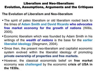 Liberalism and Neo-liberalism:
Evolution, Assumptions, Arguments and the Critiques
The Evolution of Liberalism and Neo-liberalism
 The spirit of paleo liberalism or old liberalism rooted back to
the times of Adam Smith and David Ricardo who advocates
free market economy for the growth of nations (Willis,
2005).
 Economic liberalism which was founded by Adam Smith in his
writings of the wealth of nations is the base for the earlier
liberalist ideology (Stegmann, 2004).
 Since then, the present neo-liberalism and capitalist economic
system evolved within the liberalist ideology of promoting
private ownership of properties and free markets.
 However, the classical economists belief on free market
economy was challenged by the economic crisis of USA in
the 1930s.
 