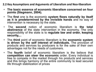 2.2 Key Assumptions and Arguments of Liberalism and Neo-liberalism
• The basic essence of economic liberalism concerned on four
points (Stegmann, 2004).
• The first one is the economic system flows naturally by itself
as it is predetermined by the invisible hands and no way of
intervention is necessary by the state.
• The second notion of economic liberalism is the total
abstinence of the state intervention in the economy. The only
responsibility of the state is to regulate law and order, keeping
security,...
• The third point of economic liberalism is the economic system
is driven by the self interest of individuals. The provision of
products and services by producers is for the sake of their own
advantages not for the needs of customers.
• The fourth belief of economic liberalism is the believe that
competition can steer the economic order. Every individual is
free to compete in the market through his products and services
and this brings harmony of the entire community to lead secured
life through stabilization of prices
 