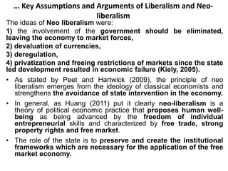 … Key Assumptions and Arguments of Liberalism and Neo-
liberalism
The ideas of Neo liberalism were:
1) the involvement of the government should be eliminated,
leaving the economy to market forces,
2) devaluation of currencies,
3) deregulation,
4) privatization and freeing restrictions of markets since the state
led development resulted in economic failure (Kiely, 2005).
• As stated by Peet and Hartwick (2009), the principle of neo
liberalism emerges from the ideology of classical economists and
strengthens the avoidance of state intervention in the economy.
• In general, as Huang (2011) put it clearly neo-liberalism is a
theory of political economic practice that proposes human well-
being as being advanced by the freedom of individual
entrepreneurial skills and characterized by free trade, strong
property rights and free market.
• The role of the state is to preserve and create the institutional
frameworks which are necessary for the application of the free
market economy.
 
