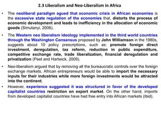 2.3 Liberalism and Neo-Liberalism in Africa
• The neoliberal paradigm agued that economic crisis in African economies is
the excessive state regulation of the economies that, distorts the process of
economic development and leads to inefficiency in the allocation of economic
goods (Simutanyi, 2006).
• The Western neo liberalism ideology implemented in the third world countries
through the Washington Consensus proposed by John Williamson in the 1980s,
suggests about 10 policy prescriptions, such as: promote foreign direct
investment, deregulation, tax reform, reduction in public expenditure,
competitive exchange rate, trade liberalization, financial deregulation and
privatization (Peet and Hartwick, 2009).
• Neo-liberalism argued that by removing all the bureaucratic controls over the foreign
exchange markets, African entrepreneurs would be able to import the necessary
inputs for their industries while more foreign investments would be attracted
into the continent.
• However, experience suggested it was structured in favor of the developed
capitalist countries restriction on export market. On the other hand, imports
from developed capitalist countries have had free entry into African markets (Ibid).
 