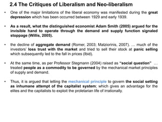 2.4 The Critiques of Liberalism and Neo-liberalism
• One of the major limitations of the liberal economy was manifested during the great
depression which has been occurred between 1929 and early 1939.
• As a result, what the distinguished economist Adam Smith (2005) argued for the
invisible hand to operate through the demand and supply function signaled
stoppage (Willis, 2005).
• the decline of aggregate demand (Romer, 2003; Matziorinis, 2007). … much of the
investors’ loss trust with the market and tried to sell their stock at panic selling
which subsequently led to the fall in prices (Ibid).
• At the same time, as per Professor Stegmann (2004) raised as “social question” …
treated people as a commodity to be governed by the mechanical market principles
of supply and demand.
• Thus, it is argued that letting the mechanical principle to govern the social setting
as inhumane attempt of the capitalist system; which gives an advantage for the
elites and the capitalists to exploit the proletarian life of irrationally.
 
