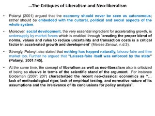 …The Critiques of Liberalism and Neo-liberalism
• Polanyi (2001) argued that the economy should never be seen as autonomous;
rather should be embedded with the cultural, political and social aspects of the
whole system.
• Moreover, social development, the very essential ingredient for accelerating growth, is
undersupply by market forces which is enabled through “creating the proper blend of
norms, values and rules to reduce uncertainty and transaction costs is a critical
factor in accelerated growth and development” (Melese Zenawi, n.d:3).
• Strongly, Polanyi also stated that nothing has happed naturally, laissez-faire and free
market too. Further he argued that “Laissez-faire itself was enforced by the state”
(Polanyi, 2001:145).
• At the same time, the concept of liberalism as well as neo-liberalism also is criticized
of being so elusive in terms of the scientific stand of the argument. For instance
Boldeman (2007: 207) characterized the recent neo-classical economics as “…
lack of methodological rigor, lack of empirical testing, and normative nature of its
assumptions and the irrelevance of its conclusions for policy analysis”.
 
