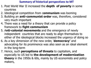 Summary of historical perspectives to MT
1. Post World War II increased the depth of poverty in some
countries
2. Ideological competition from communism was looming
3. Building an anti-communist order was, therefore, considered
very much important
4. There was a need for a theory that can provide a policy
framework to fight communism
5. Anti-colonial movements and the emergence of newly
independent countries that are ready to align themselves to
either of the ideological blocks increased the urgency of doing so
6. As a key dimension of the new order, ‘democracy’ and
advocating for its prominence was also seen as an ideal element
in the long-term
7. Hence, such perceptions of threats to capitalism, and
especially to US led to the development of modernization
theory in the 1950s & 60s, mainly by US economists and policy
makers,
 