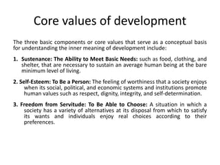 Core values of development
The three basic components or core values that serve as a conceptual basis
for understanding the inner meaning of development include:
1. Sustenance: The Ability to Meet Basic Needs: such as food, clothing, and
shelter, that are necessary to sustain an average human being at the bare
minimum level of living.
2. Self-Esteem: To Be a Person: The feeling of worthiness that a society enjoys
when its social, political, and economic systems and institutions promote
human values such as respect, dignity, integrity, and self-determination.
3. Freedom from Servitude: To Be Able to Choose: A situation in which a
society has a variety of alternatives at its disposal from which to satisfy
its wants and individuals enjoy real choices according to their
preferences.
 