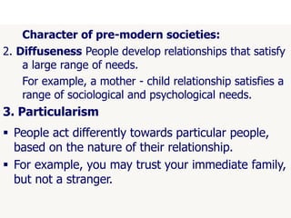 52
Character of pre-modern societies:
2. Diffuseness People develop relationships that satisfy
a large range of needs.
For example, a mother - child relationship satisfies a
range of sociological and psychological needs.
3. Particularism
 People act differently towards particular people,
based on the nature of their relationship.
 For example, you may trust your immediate family,
but not a stranger.
 
