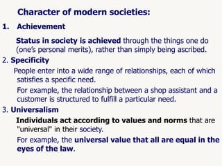 54
Character of modern societies:
1. Achievement
Status in society is achieved through the things one do
(one’s personal merits), rather than simply being ascribed.
2. Specificity
People enter into a wide range of relationships, each of which
satisfies a specific need.
For example, the relationship between a shop assistant and a
customer is structured to fulfill a particular need.
3. Universalism
Individuals act according to values and norms that are
"universal" in their society.
For example, the universal value that all are equal in the
eyes of the law.
 