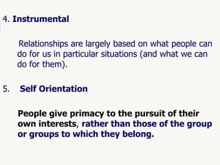 55
4. Instrumental
Relationships are largely based on what people can
do for us in particular situations (and what we can
do for them).
5. Self Orientation
People give primacy to the pursuit of their
own interests, rather than those of the group
or groups to which they belong.
 