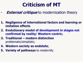 56
Criticism of MT
- External critique to modernization theory
1. Negligence of international factors and learning or
imitation effects
2. Evolutionary model of development in stages not
confirmed by reality/ Western-centric;
3. Traditional – modern distinction
problematic/simplistic;
4. Western society as endstate;
5. Variety of pathways to modernity
 