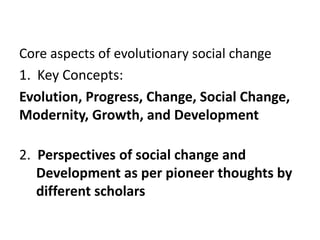 Core aspects of evolutionary social change
1. Key Concepts:
Evolution, Progress, Change, Social Change,
Modernity, Growth, and Development
2. Perspectives of social change and
Development as per pioneer thoughts by
different scholars
 