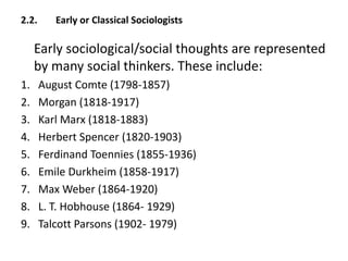 2.2. Early or Classical Sociologists
Early sociological/social thoughts are represented
by many social thinkers. These include:
1. August Comte (1798-1857)
2. Morgan (1818-1917)
3. Karl Marx (1818-1883)
4. Herbert Spencer (1820-1903)
5. Ferdinand Toennies (1855-1936)
6. Emile Durkheim (1858-1917)
7. Max Weber (1864-1920)
8. L. T. Hobhouse (1864- 1929)
9. Talcott Parsons (1902- 1979)
 