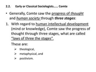 2.2. Early or Classical Sociologists…… Comte
• Generally, Comte saw the progress of thought
and human society through three stages:
1. With regard to human intellectual development
(mind or knowledge), Comte saw the progress of
thought through three stages, what are called
“laws of three the stages”.
These are:
 theological,
 metaphysical, and
 positivism.
 