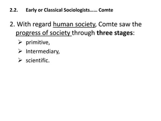 2.2. Early or Classical Sociologists…… Comte
2. With regard human society, Comte saw the
progress of society through three stages:
 primitive,
 Intermediary,
 scientific.
 