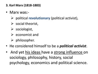 3. Karl Marx (1818-1883)
• Marx was:-
 political revolutionary (political activist),
 social theorist,
 sociologist,
 economist and
 philosopher.
• He considered himself to be a political activist.
• And yet his ideas have a strong influence on
sociology, philosophy, history, social
psychology, economics and political science.
 