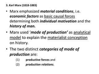 3. Karl Marx (1818-1883)
• Marx emphasized material conditions, i.e.
economic factors as basic causal forces
determining both individual motivation and the
history of man.
• Marx used ‘mode of production’ as analytical
model to explain the materialist conception
on history.
• The two distinct categories of mode of
production are:
(1) productive forces and
(2) production relations.
 