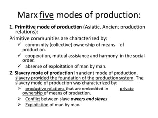 Marx five modes of production:
1. Primitive mode of production (Asiatic, Ancient production
relations):
Primitive communities are characterized by:
 community (collective) ownership of means of
production.
 cooperation, mutual assistance and harmony in the social
order.
 absence of exploitation of man by man.
2. Slavery mode of production In ancient mode of production,
slavery provided the foundation of the production system. The
slavery mode of production was characterized by:
 productive relations that are embedded in private
ownership of means of production.
 Conflict between slave owners and slaves.
 Exploitation of man by man.
 