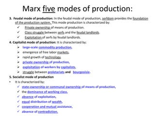 Marx five modes of production:
3. Feudal mode of production: In the feudal mode of production, serfdom provides the foundation
of the production system. This mode production is characterized by:
 Private ownership of means of production.
 Class struggle between serfs and the feudal landlords.
 Exploitation of serfs by feudal landlords.
4. Capitalist mode of production: It is characterized by:
 large-scale commodity production,
 emergence of free labor markets,
 rapid growth of technology,
 private ownership of production,
 exploitation of workers by capitalists,
 struggle between proletariats and bourgeoisie.
5. Socialist mode of production
• It is characterized by:
 state-ownership or communal ownership of means of production,
 the dominance of working class,
 absence of exploitation,
 equal distribution of wealth,
 cooperation and mutual assistance,
 absence of contradiction.
 