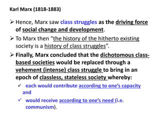 Karl Marx (1818-1883)
 Hence, Marx saw class struggles as the driving force
of social change and development.
 To Marx then “the history of the hitherto existing
society is a history of class struggles”.
 Finally, Marx concluded that the dichotomous class-
based societies would be replaced through a
vehement (intense) class struggle to bring in an
epoch of classless, stateless society whereby:
 each would contribute according to one’s capacity
and
 would receive according to one’s need (i.e.
communism).
 