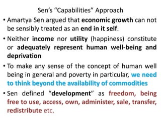 Sen’s “Capabilities” Approach
• Amartya Sen argued that economic growth can not
be sensibly treated as an end in it self.
• Neither income nor utility (happiness) constitute
or adequately represent human well-being and
deprivation
• To make any sense of the concept of human well
being in general and poverty in particular, we need
to think beyond the availability of commodities
• Sen defined “development” as freedom, being
free to use, access, own, administer, sale, transfer,
redistribute etc.
 