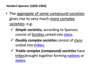 Herbert Spencer (1820-1903)
• The aggregate of some compound societies
gives rise to very much more complex
societies: e.g.
 Simple societies, according to Spencer,
consist of families united into clans.
 Doubly complex societies consist of clans
united into tribes;
 Treble complex (compound) societies have
tribesbrought together forming nations or
states.
 