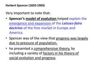 Herbert Spencer (1820-1903)
Very important to note that:
• Spencer’s model of evolution helped explain the
emergence and expansion of the Laissez-faire
doctrine of the free market in Europe and
America.
• Spencer was of the view that progress was largely
due to pressure of population.
• he presented a comprehensive theory, by
including a variety of factors in his theory of
social evolution and progress.
 