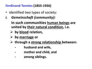 Ferdinand Tonnies (1855-1936)
• identified two types of society:
i. Gemeinschaft (community):
In such communities human beings are
united by their natural condition, i.e.
 by blood relation,
 by marriage or
 through a strong relationship between:
- husband and wife,
- mother and child, and
- among siblings.
 