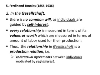 5. Ferdinand Tonnies (1855-1936)
2. In the Gesellschaft:
 there is no common will, as individuals are
guided by self-interest.
 every relationship is measured in terms of its
values or worth which are measured in terms of
amount of labor used for their production.
 Thus, the relationship in Gesellschaft is a
production relation, i.e.
 contractual agreements between individuals
motivated by self-interest.
 