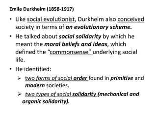 Emile Durkheim (1858-1917)
• Like social evolutionist, Durkheim also conceived
society in terms of an evolutionary scheme.
• He talked about social solidarity by which he
meant the moral beliefs and ideas, which
defined the “commonsense” underlying social
life.
• He identified:
 two forms of social order found in primitive and
modern societies.
 two types of social solidarity (mechanical and
organic solidarity).
 