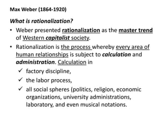 Max Weber (1864-1920)
What is rationalization?
• Weber presented rationalization as the master trend
of Western capitalist society.
• Rationalization is the process whereby every area of
human relationships is subject to calculation and
administration. Calculation in
 factory discipline,
 the labor process,
 all social spheres (politics, religion, economic
organizations, university administrations,
laboratory, and even musical notations.
 