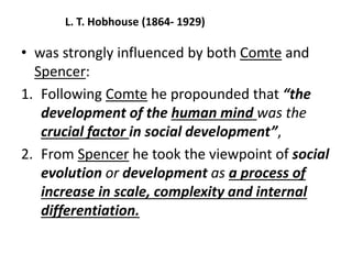 L. T. Hobhouse (1864- 1929)
• was strongly influenced by both Comte and
Spencer:
1. Following Comte he propounded that “the
development of the human mind was the
crucial factor in social development”,
2. From Spencer he took the viewpoint of social
evolution or development as a process of
increase in scale, complexity and internal
differentiation.
 