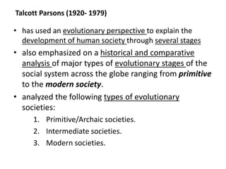 Talcott Parsons (1920- 1979)
• has used an evolutionary perspective to explain the
development of human society through several stages
• also emphasized on a historical and comparative
analysis of major types of evolutionary stages of the
social system across the globe ranging from primitive
to the modern society.
• analyzed the following types of evolutionary
societies:
1. Primitive/Archaic societies.
2. Intermediate societies.
3. Modern societies.
 