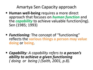 Amartya Sen Capacity approach
 Human well-being requires a more direct
approach that focuses on human function and
the capability to achieve valuable function(ing).
Sen (1985; 1993)
 Functioning: The concept of “functioning“
reflects the various things a person may value
doing or being.
 Capability: A capability refers to a person’s
ability to achieve a given functioning
( doing or being ) (Saith, 2001, p.8).
 