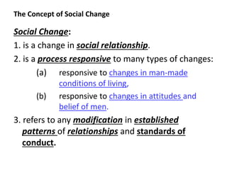 The Concept of Social Change
Social Change:
1. is a change in social relationship.
2. is a process responsive to many types of changes:
(a) responsive to changes in man-made
conditions of living,
(b) responsive to changes in attitudes and
belief of men.
3. refers to any modification in established
patterns of relationships and standards of
conduct.
 
