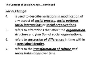 The Concept of Social Change…..continued
Social Change:
4. is used to describe variations in modification of
any aspect of social process, social patterns,
social interactions or social organizations.
5. refers to alterations that affect the organization,
structure and function of social organizations.
6. refers to succession of differences in time within
a persisting identity.
7. refers to the transformation of culture and
social institutions over time.
 