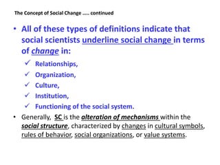 The Concept of Social Change ….. continued
• All of these types of definitions indicate that
social scientists underline social change in terms
of change in:
 Relationships,
 Organization,
 Culture,
 Institution,
 Functioning of the social system.
• Generally, SC is the alteration of mechanisms within the
social structure, characterized by changes in cultural symbols,
rules of behavior, social organizations, or value systems.
 
