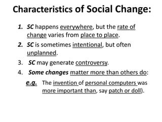 Characteristics of Social Change:
1. SC happens everywhere, but the rate of
change varies from place to place.
2. SC is sometimes intentional, but often
unplanned.
3. SC may generate controversy.
4. Some changes matter more than others do:
e.g. The invention of personal computers was
more important than, say patch or doll).
 