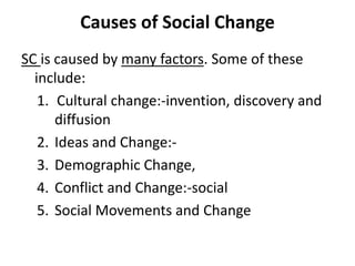 Causes of Social Change
SC is caused by many factors. Some of these
include:
1. Cultural change:-invention, discovery and
diffusion
2. Ideas and Change:-
3. Demographic Change,
4. Conflict and Change:-social
5. Social Movements and Change
 