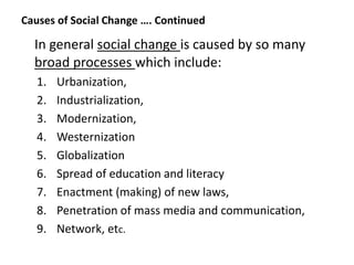 Causes of Social Change …. Continued
In general social change is caused by so many
broad processes which include:
1. Urbanization,
2. Industrialization,
3. Modernization,
4. Westernization
5. Globalization
6. Spread of education and literacy
7. Enactment (making) of new laws,
8. Penetration of mass media and communication,
9. Network, etc.
 