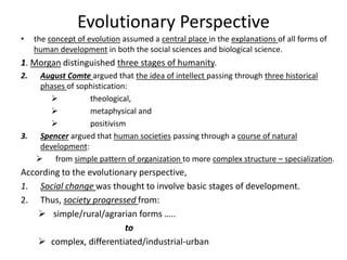 Evolutionary Perspective
• the concept of evolution assumed a central place in the explanations of all forms of
human development in both the social sciences and biological science.
1. Morgan distinguished three stages of humanity.
2. August Comte argued that the idea of intellect passing through three historical
phases of sophistication:
 theological,
 metaphysical and
 positivism
3. Spencer argued that human societies passing through a course of natural
development:
 from simple pattern of organization to more complex structure – specialization.
According to the evolutionary perspective,
1. Social change was thought to involve basic stages of development.
2. Thus, society progressed from:
 simple/rural/agrarian forms …..
to
 complex, differentiated/industrial-urban
 
