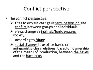 Conflict perspective
• The conflict perspective:
 tries to explain change in term of tension and
conflict between groups and individuals.
 views change as intrinsic/basic process in
society.
1. According to Marx:
 social changes take place based on
antagonistic class relations based on ownership
of the means of production, between the haves
and the have-nots.
 