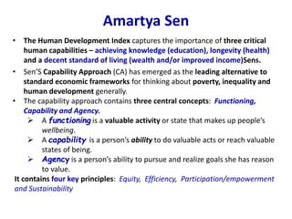 Amartya Sen
• The Human Development Index captures the importance of three critical
human capabilities – achieving knowledge (education), longevity (health)
and a decent standard of living (wealth and/or improved income)Sens.
• Sen’S Capability Approach (CA) has emerged as the leading alternative to
standard economic frameworks for thinking about poverty, inequality and
human development generally.
• The capability approach contains three central concepts: Functioning,
Capability and Agency.
 A functioning is a valuable activity or state that makes up people’s
wellbeing.
 A capability is a person’s ability to do valuable acts or reach valuable
states of being.
 Agency is a person’s ability to pursue and realize goals she has reason
to value.
It contains four key principles: Equity, Efficiency, Participation/empowerment
and Sustainability
 