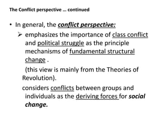 The Conflict perspective … continued
• In general, the conflict perspective:
 emphasizes the importance of class conflict
and political struggle as the principle
mechanisms of fundamental structural
change .
(this view is mainly from the Theories of
Revolution).
considers conflicts between groups and
individuals as the deriving forces for social
change.
 
