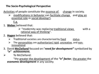 The Socio-Psychological Perspective
Activities of people constitute the essence of change in society.
 modifications in behavior can facilitate change and play an
essential role in social develop’t.
E.g.
1. Weber believed that:
 “modernity was replacing traditional views with a
rational way of thinking”.
2. Hagen believed that:
 Traditional societies are characterized by fixed status.
 The personalities are authoritarian/ rigid, uncreative, and non-
innovational.
3. David McClelland focused on:“need for development” symbolized by
“n” achievement.
 To McClelland:
“the greater the development of the “n” factor, the greater the
economic development in any society.
 