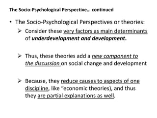 The Socio-Psychological Perspective… continued
• The Socio-Psychological Perspectives or theories:
 Consider these very factors as main determinants
of underdevelopment and development.
 Thus, these theories add a new component to
the discussion on social change and development
 Because, they reduce causes to aspects of one
discipline, like “economic theories), and thus
they are partial explanations as well.
 