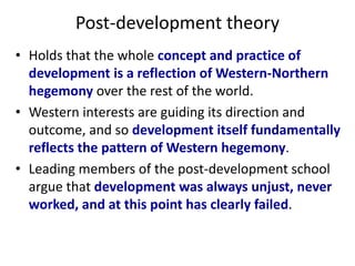 Post-development theory
• Holds that the whole concept and practice of
development is a reflection of Western-Northern
hegemony over the rest of the world.
• Western interests are guiding its direction and
outcome, and so development itself fundamentally
reflects the pattern of Western hegemony.
• Leading members of the post-development school
argue that development was always unjust, never
worked, and at this point has clearly failed.
 
